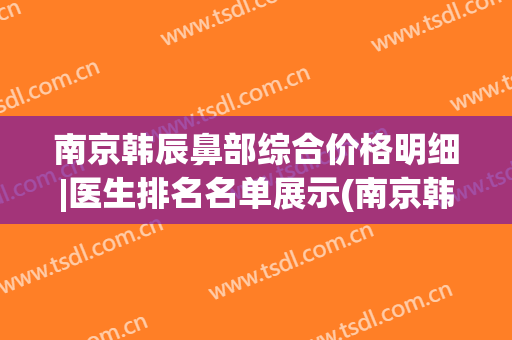 南京韩辰鼻部综合价格明细|医生排名名单展示(南京韩辰美容医院有限公司)