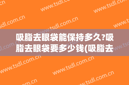 吸脂去眼袋能保持多久?吸脂去眼袋要多少钱(吸脂去眼袋能保持多久?吸脂去眼袋要多少钱呢)