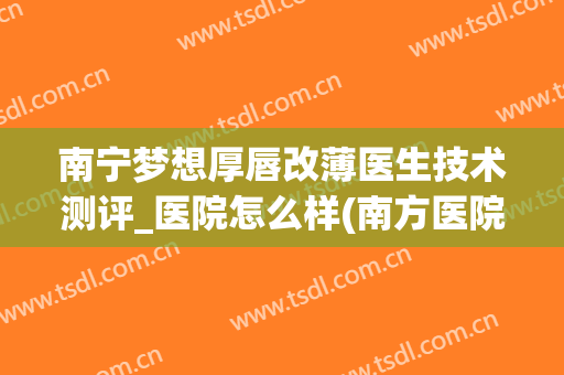 南宁梦想厚唇改薄医生技术测评_医院怎么样(南方医院厚唇改薄)