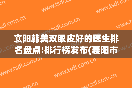 襄阳韩美双眼皮好的医生排名盘点!排行榜发布(襄阳市中心医院割双眼皮)