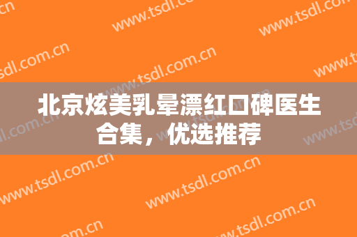 北京炫美乳晕漂红口碑医生合集，优选推荐