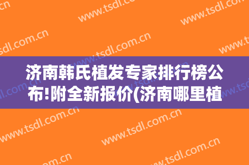 济南韩氏植发专家排行榜公布!附全新报价(济南哪里植发专业)