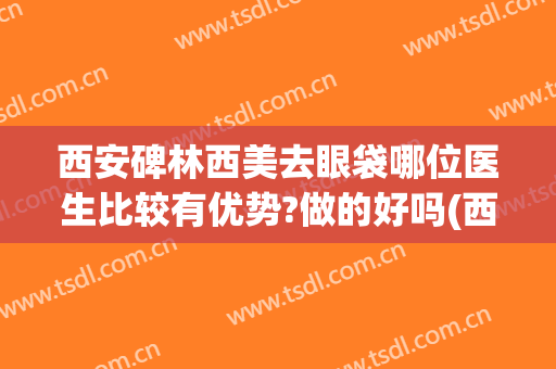 西安碑林西美去眼袋哪位医生比较有优势?做的好吗(西安去眼袋哪家医院好)