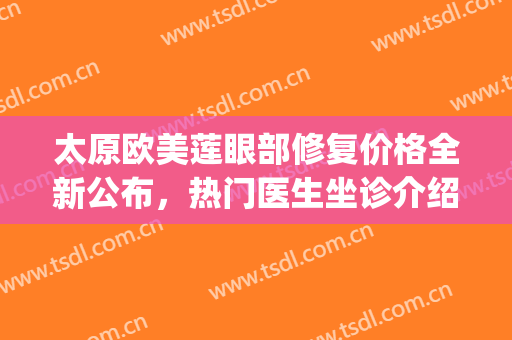太原欧美莲眼部修复价格全新公布，热门医生坐诊介绍(太原欧美莲美容整形医院)
