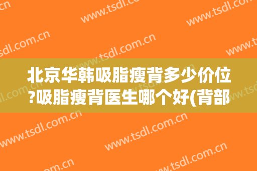 北京华韩吸脂瘦背多少价位?吸脂瘦背医生哪个好(背部吸脂减肥医院)