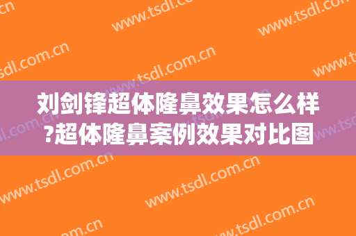刘剑锋超体隆鼻效果怎么样?超体隆鼻案例效果对比图_中国医学科学院整形外科医院