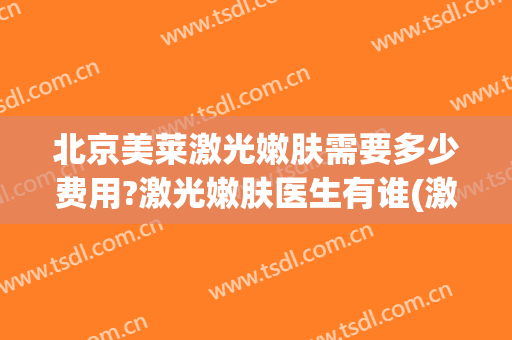 北京美莱激光嫩肤需要多少费用?激光嫩肤医生有谁(激光嫩肤大概的费用是多少)