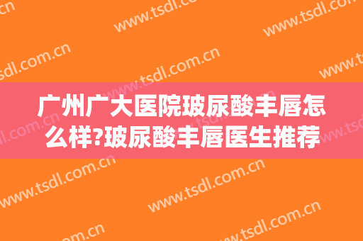 广州广大医院玻尿酸丰唇怎么样?玻尿酸丰唇医生推荐(广州唇部整形哪家医院好)