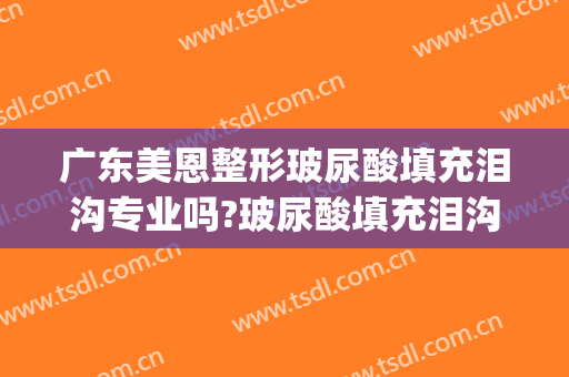 广东美恩整形玻尿酸填充泪沟专业吗?玻尿酸填充泪沟医生名单(泪沟注射玻尿酸)