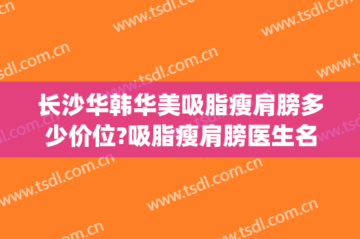 长沙华韩华美吸脂瘦肩膀多少价位?吸脂瘦肩膀医生名单(重庆华美整形美容医院吸脂)