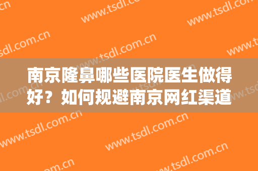 南京隆鼻哪些医院医生做得好？如何规避南京网红渠道机构？(南京做注射隆鼻哪家好)