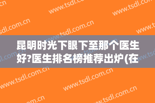昆明时光下眼下至那个医生好?医生排名榜推荐出炉(在昆明看眼科什么医院好)