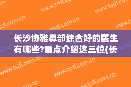 长沙协雅鼻部综合好的医生有哪些?重点介绍这三位(长沙协雅医院好)