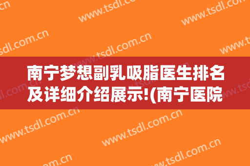 南宁梦想副乳吸脂医生排名及详细介绍展示!(南宁医院哪个吸脂好)
