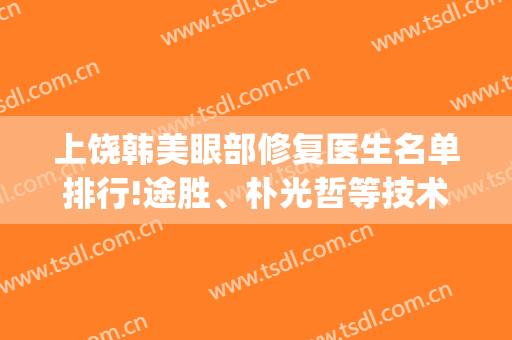 上饶韩美眼部修复医生名单排行!途胜、朴光哲等技术领衔(上饶韩美美容医院)