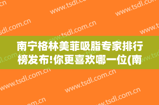 南宁格林美菲吸脂专家排行榜发布!你更喜欢哪一位(南宁紧肤吸脂)