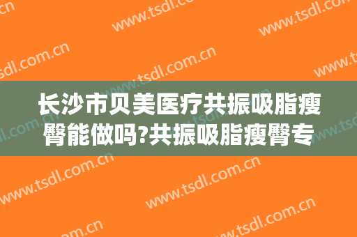 长沙市贝美医疗共振吸脂瘦臀能做吗?共振吸脂瘦臀专家有谁(长沙哪家医院吸脂减肥)