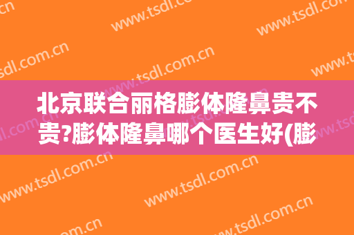 北京联合丽格膨体隆鼻贵不贵?膨体隆鼻哪个医生好(膨体隆鼻价格怎么样)