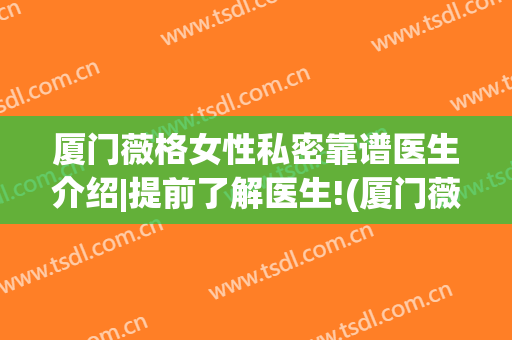 厦门薇格女性私密靠谱医生介绍|提前了解医生!(厦门薇格整形美容医院)