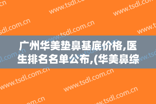 广州华美垫鼻基底价格,医生排名名单公布,(华美鼻综合多少钱)