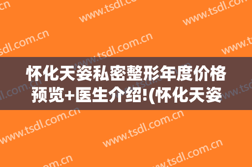 怀化天姿私密整形年度价格预览+医生介绍!(怀化天姿整形美容医院医生)