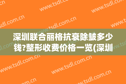 深圳联合丽格抗衰除皱多少钱?整形收费价格一览(深圳联合丽格医疗美容)