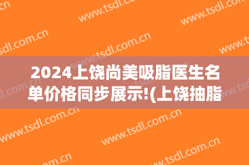 2024上饶尚美吸脂医生名单价格同步展示!(上饶抽脂多少钱)