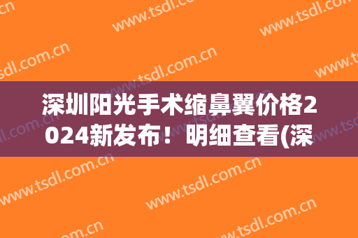 深圳阳光手术缩鼻翼价格2024新发布！明细查看(深圳缩小鼻翼大概多少费用)
