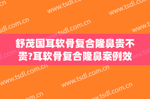 舒茂国耳软骨复合隆鼻贵不贵?耳软骨复合隆鼻案例效果对比图_西安交通大学第一附属医院