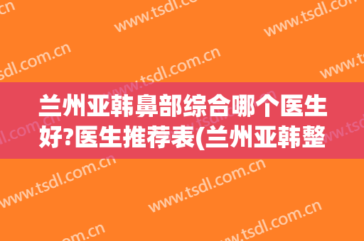 兰州亚韩鼻部综合哪个医生好?医生推荐表(兰州亚韩整形医院医生简介)