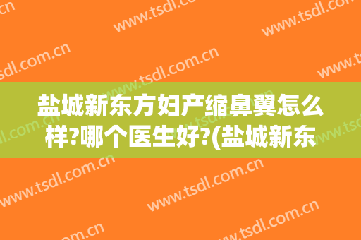 盐城新东方妇产缩鼻翼怎么样?哪个医生好?(盐城新东方妇产缩鼻翼怎么样?哪个医生好啊)