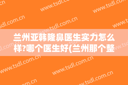 兰州亚韩隆鼻医生实力怎么样?哪个医生好(兰州那个整形医生做的鼻子好)