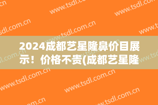 2024成都艺星隆鼻价目展示！价格不贵(成都艺星隆鼻怎么样)