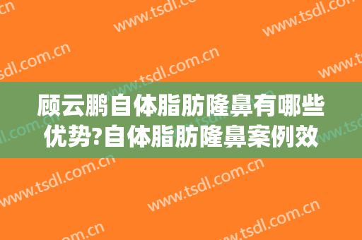 顾云鹏自体脂肪隆鼻有哪些优势?自体脂肪隆鼻案例效果对比图_中国医学科学院整形外科医院