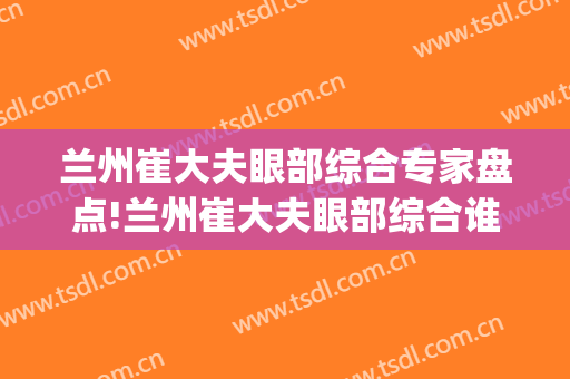 兰州崔大夫眼部综合专家盘点!兰州崔大夫眼部综合谁好?(兰州眼科医生)