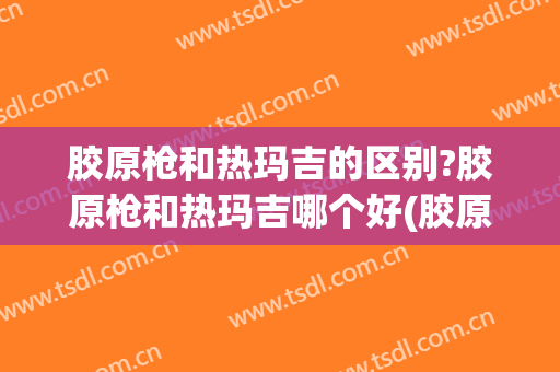 胶原枪和热玛吉的区别?胶原枪和热玛吉哪个好(胶原枪和热玛吉哪个好一点)