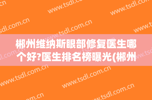 郴州维纳斯眼部修复医生哪个好?医生排名榜曝光(郴州维纳斯整形美容医院)