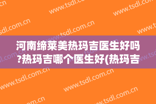 河南缔莱美热玛吉医生好吗?热玛吉哪个医生好(热玛吉美容有效果吗)