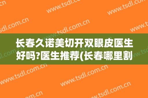 长春久诺美切开双眼皮医生好吗?医生推荐(长春哪里割双眼皮效果好)