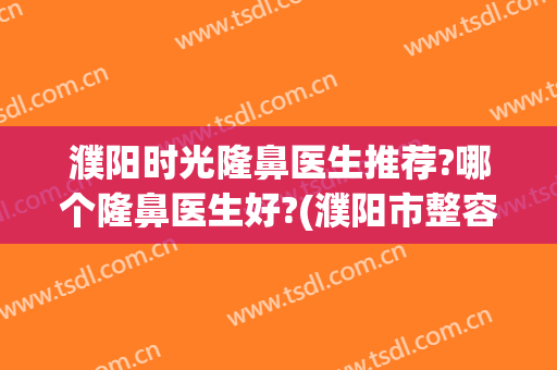 濮阳时光隆鼻医生推荐?哪个隆鼻医生好?(濮阳市整容医院)