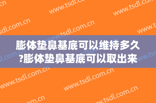 膨体垫鼻基底可以维持多久?膨体垫鼻基底可以取出来吗(膨体垫鼻翼基底多久恢复)