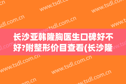 长沙亚韩隆胸医生口碑好不好?附整形价目查看(长沙隆胸整形前三)