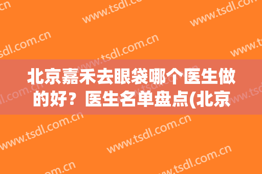 北京嘉禾去眼袋哪个医生做的好？医生名单盘点(北京做眼袋厉害的医生)