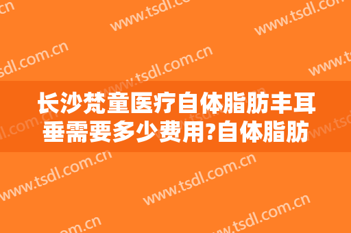 长沙梵童医疗自体脂肪丰耳垂需要多少费用?自体脂肪丰耳垂医生有谁