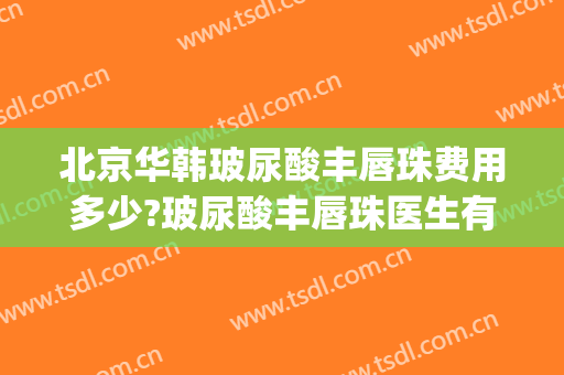 北京华韩玻尿酸丰唇珠费用多少?玻尿酸丰唇珠医生有谁(丰下巴玻尿酸多少钱)