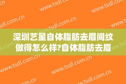 深圳艺星自体脂肪去眉间纹做得怎么样?自体脂肪去眉间纹医生介绍(自体脂肪填充眉间纹多少钱)
