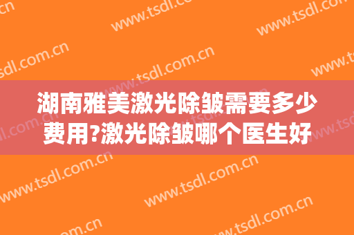 湖南雅美激光除皱需要多少费用?激光除皱哪个医生好(长沙祛皱多少钱)