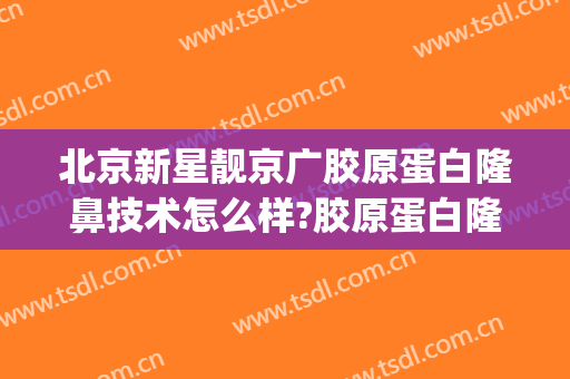 北京新星靓京广胶原蛋白隆鼻技术怎么样?胶原蛋白隆鼻医生有谁(北京新星靓京广医疗美容医院怎么样)