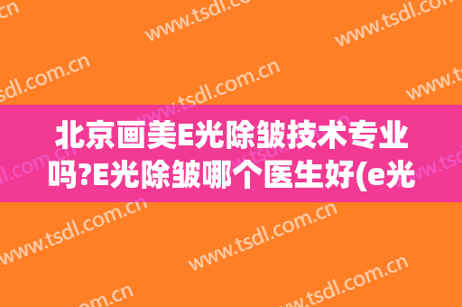 北京画美E光除皱技术专业吗?E光除皱哪个医生好(e光美容效果怎么样)