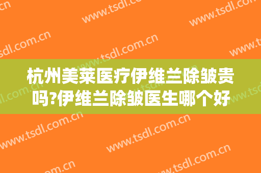 杭州美莱医疗伊维兰除皱贵吗?伊维兰除皱医生哪个好(杭州伊莱美容医院怎么样)